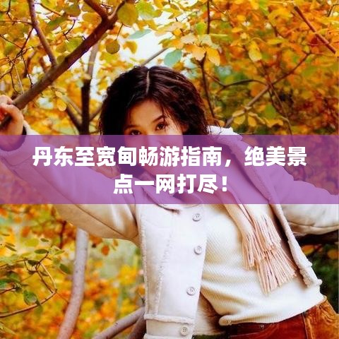 丹東至寬甸暢游指南，絕美景點(diǎn)一網(wǎng)打盡！
