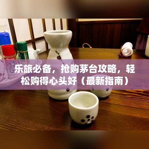 樂旅必備，搶購(gòu)茅臺(tái)攻略，輕松購(gòu)得心頭好（最新指南）
