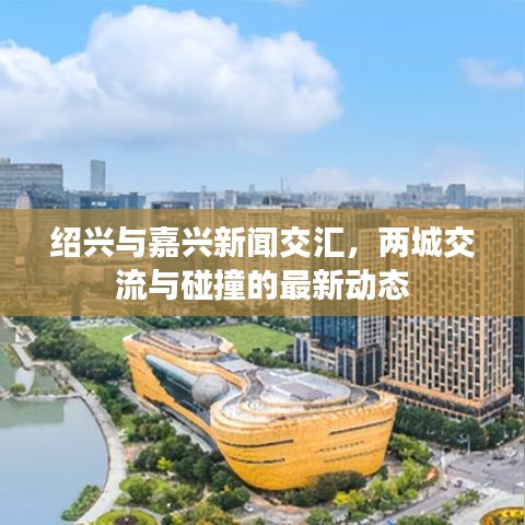 紹興與嘉興新聞交匯，兩城交流與碰撞的最新動(dòng)態(tài)