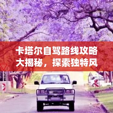 卡塔爾自駕路線攻略大揭秘，探索獨特風情與文化之旅