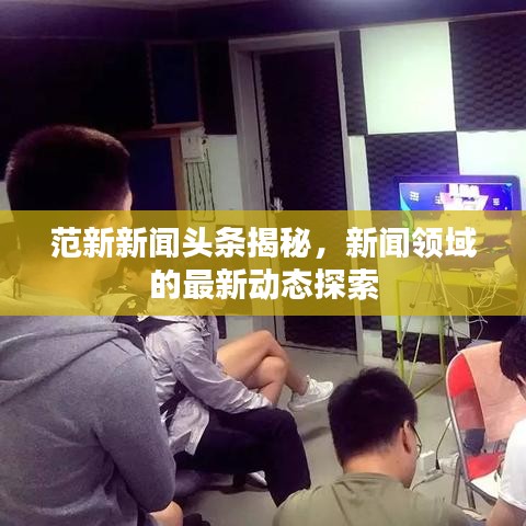 范新新聞?lì)^條揭秘，新聞?lì)I(lǐng)域的最新動(dòng)態(tài)探索
