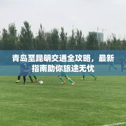 青島至昆明交通全攻略，最新指南助你旅途無憂