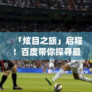 「炫目之旅」啟程！百度帶你探尋最炫民族風(fēng)，領(lǐng)略多彩風(fēng)情之旅