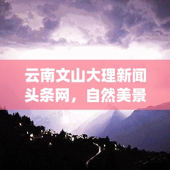 云南文山大理新聞頭條網(wǎng)，自然美景與實時資訊的完美融合