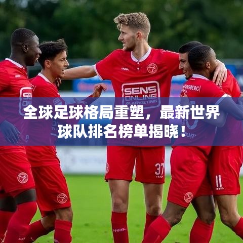 全球足球格局重塑，最新世界球隊排名榜單揭曉！