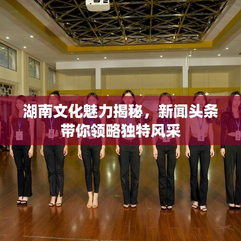 湖南文化魅力揭秘，新聞?lì)^條帶你領(lǐng)略獨(dú)特風(fēng)采