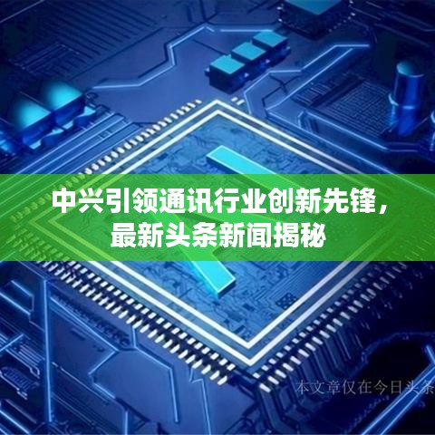中興引領(lǐng)通訊行業(yè)創(chuàng)新先鋒，最新頭條新聞揭秘