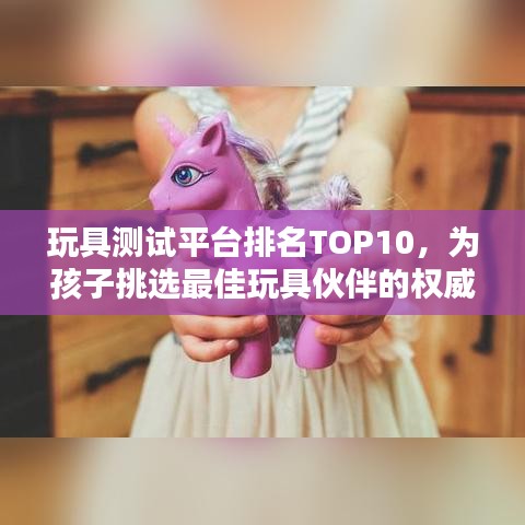 玩具測試平臺排名TOP10，為孩子挑選最佳玩具伙伴的權(quán)威指南