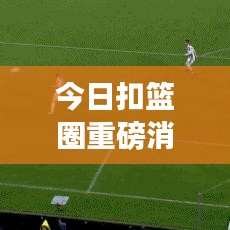 今日扣籃圈重磅消息揭秘，籃球界動(dòng)態(tài)熱議，掀起熱潮！