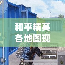 和平精英各地圖現(xiàn)狀深度解析，最新情報(bào)一網(wǎng)打盡