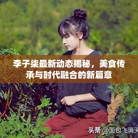 李子柒最新動(dòng)態(tài)揭秘，美食傳承與時(shí)代融合的新篇章