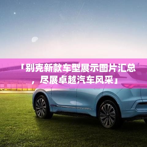 「別克新款車型展示圖片匯總，盡展卓越汽車風采」