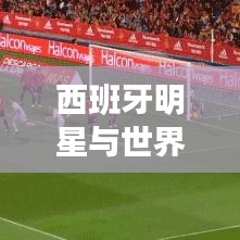 西班牙明星與世界巨星排名揭秘，背后的故事與實(shí)力比拼！
