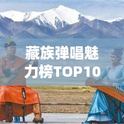 藏族彈唱魅力榜TOP10，經(jīng)典之作的無限魅力