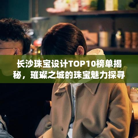 長沙珠寶設計TOP10榜單揭秘，璀璨之城的珠寶魅力探尋