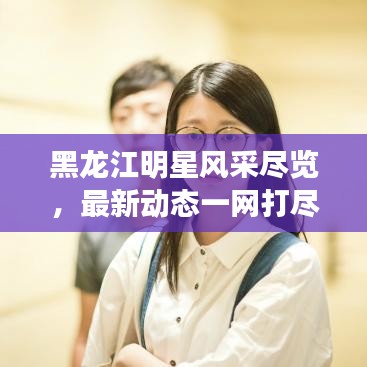 黑龍江明星風(fēng)采盡覽，最新動(dòng)態(tài)一網(wǎng)打盡