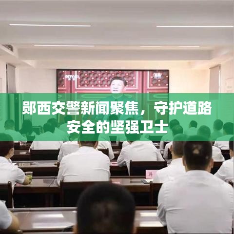鄖西交警新聞聚焦，守護(hù)道路安全的堅(jiān)強(qiáng)衛(wèi)士