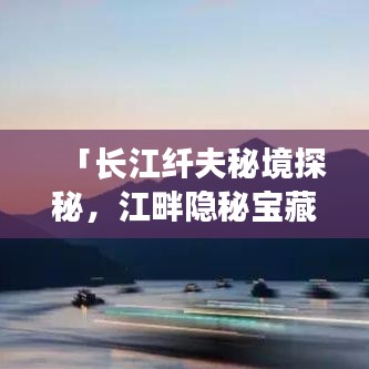 「長(zhǎng)江纖夫秘境探秘，江畔隱秘寶藏全攻略」