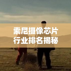 索尼攝像芯片行業(yè)排名揭秘，行業(yè)翹楚背后的奧秘上榜前十！