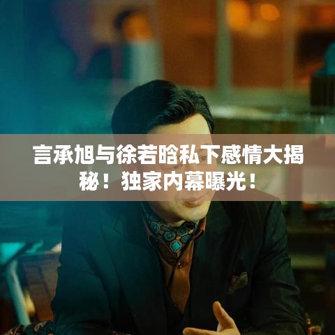 言承旭與徐若晗私下感情大揭秘！獨(dú)家內(nèi)幕曝光！