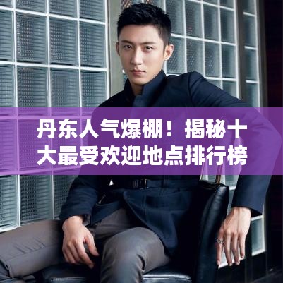 丹東人氣爆棚！揭秘十大最受歡迎地點排行榜