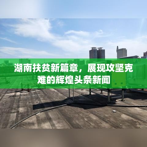 湖南扶貧新篇章，展現(xiàn)攻堅(jiān)克難的輝煌頭條新聞