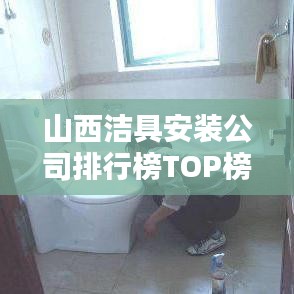 山西潔具安裝公司排行榜TOP榜，專業(yè)團隊實力大比拼！