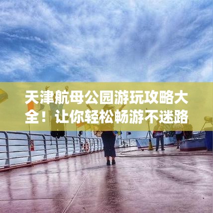 天津航母公園游玩攻略大全！讓你輕松暢游不迷路！