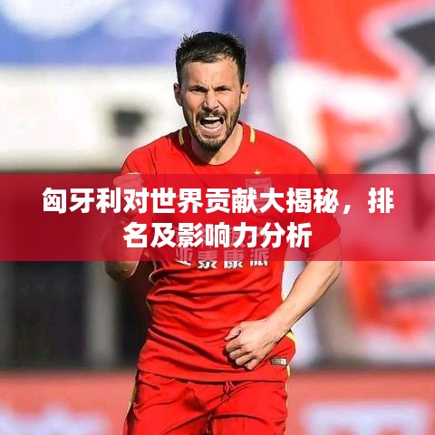 匈牙利對世界貢獻(xiàn)大揭秘，排名及影響力分析