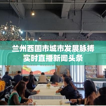 蘭州西固市城市發(fā)展脈搏實(shí)時(shí)直播新聞?lì)^條