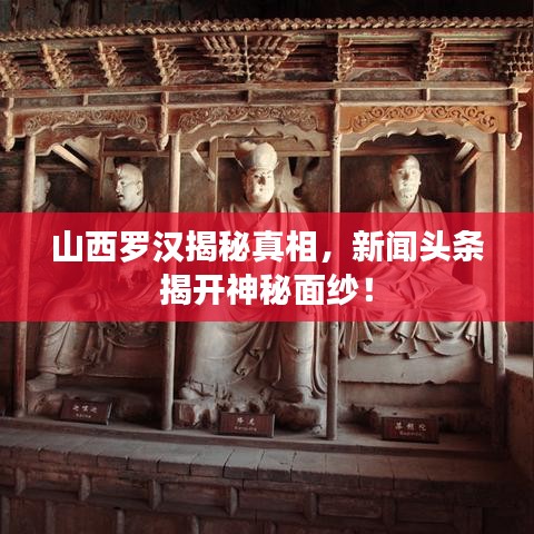 山西羅漢揭秘真相，新聞?lì)^條揭開神秘面紗！