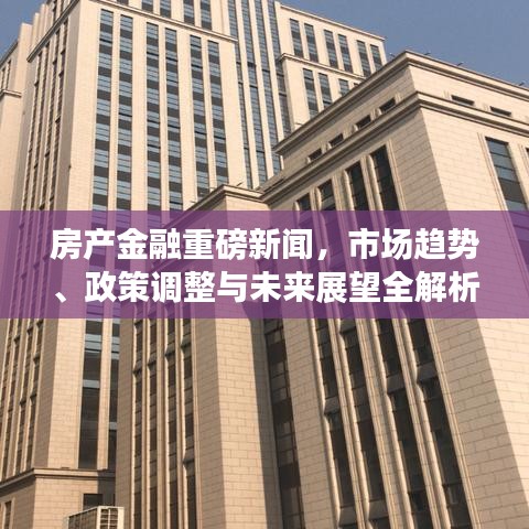 房產(chǎn)金融重磅新聞，市場趨勢、政策調整與未來展望全解析