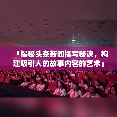 「揭秘頭條新聞撰寫秘訣，構(gòu)建吸引人的故事內(nèi)容的藝術(shù)」
