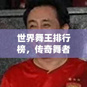 世界舞王排行榜，傳奇舞者巔峰之戰(zhàn)！