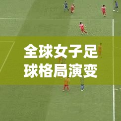 全球女子足球格局演變與未來展望，最新世界足聯(lián)女足排名完整版解析