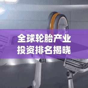 全球輪胎產(chǎn)業(yè)投資排名揭曉，資本布局深度解析與未來趨勢展望