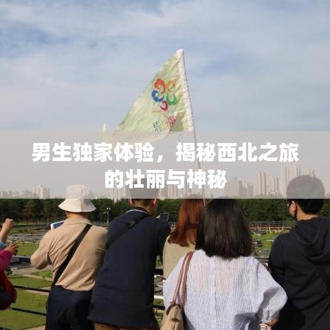 男生獨家體驗，揭秘西北之旅的壯麗與神秘